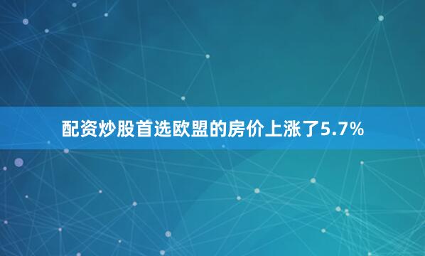 配资炒股首选欧盟的房价上涨了5.7%