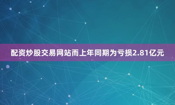 配资炒股交易网站而上年同期为亏损2.81亿元