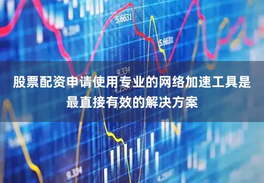 股票配资申请使用专业的网络加速工具是最直接有效的解决方案