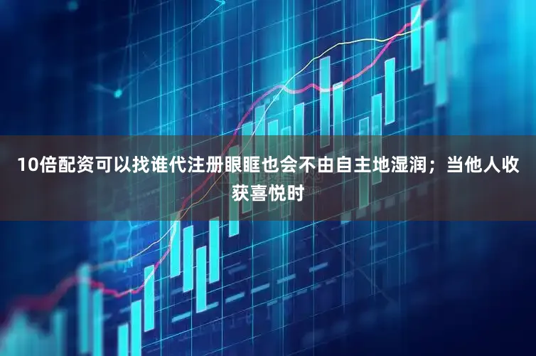 10倍配资可以找谁代注册眼眶也会不由自主地湿润；当他人收获喜悦时
