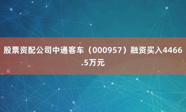 股票资配公司中通客车（000957）融资买入4466.5万元
